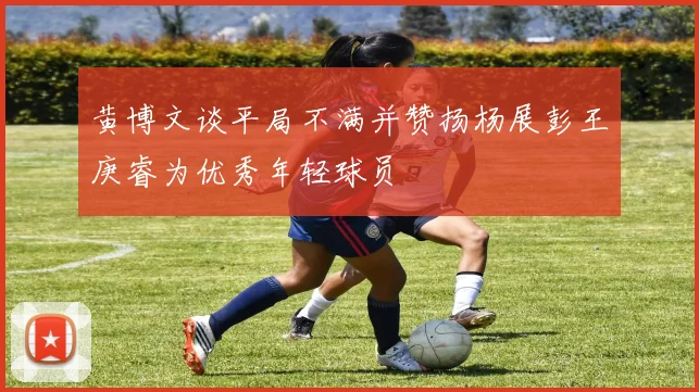 黄博文谈平局不满并赞扬杨展彭王庚睿为优秀年轻球员