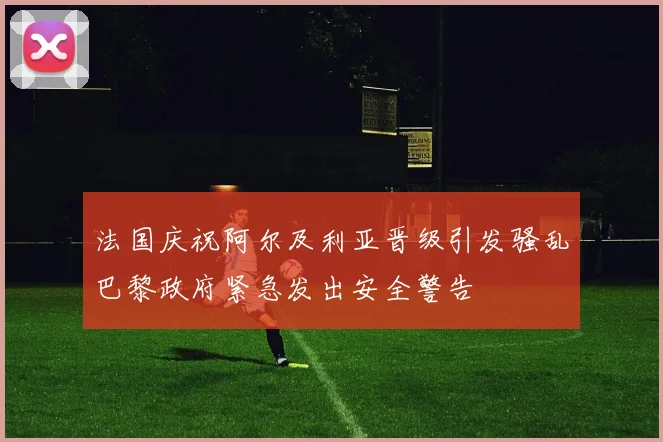 法国庆祝阿尔及利亚晋级引发骚乱巴黎政府紧急发出安全警告