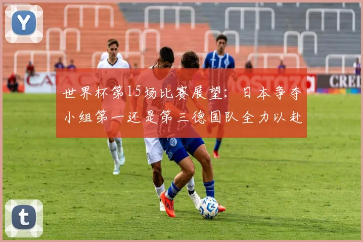 世界杯第15场比赛展望：日本争夺小组第一还是第三德国队全力以赴不轻言放水