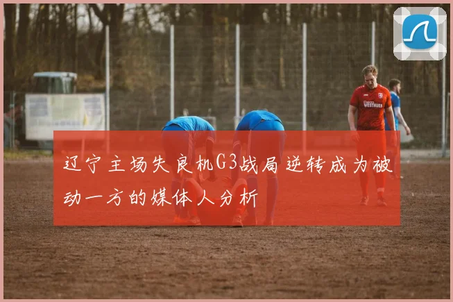 辽宁主场失良机G3战局逆转成为被动一方的媒体人分析