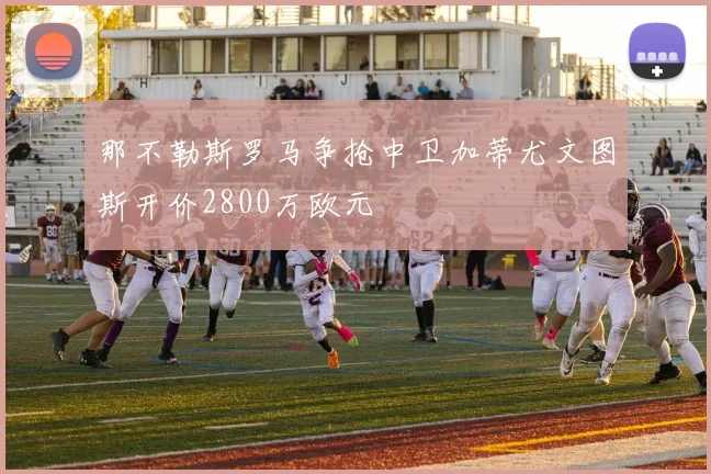 那不勒斯罗马争抢中卫加蒂尤文图斯开价2800万欧元