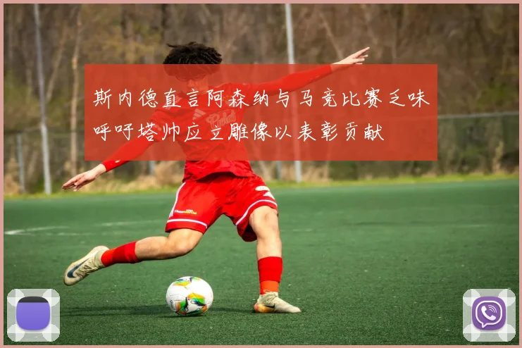 斯内德直言阿森纳与马竞比赛乏味呼吁塔帅应立雕像以表彰贡献