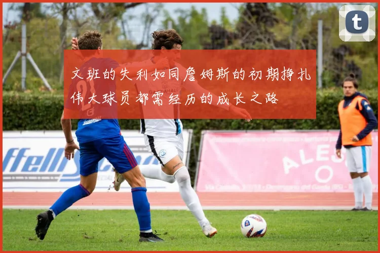 文班的失利如同詹姆斯的初期挣扎伟大球员都需经历的成长之路