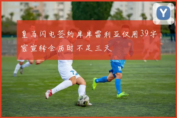 皇马闪电签约库库雷利亚仅用39字官宣转会历时不足三天