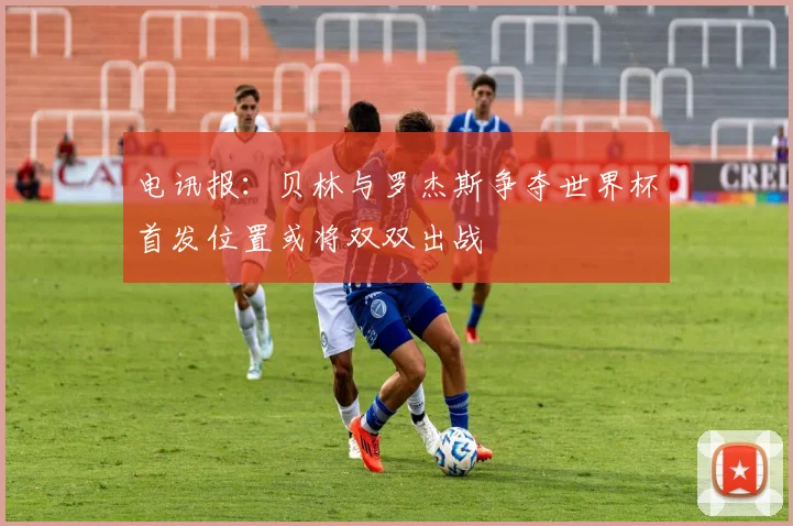 电讯报：贝林与罗杰斯争夺世界杯首发位置或将双双出战