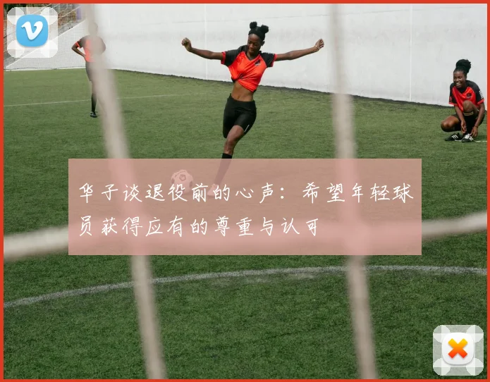 华子谈退役前的心声：希望年轻球员获得应有的尊重与认可