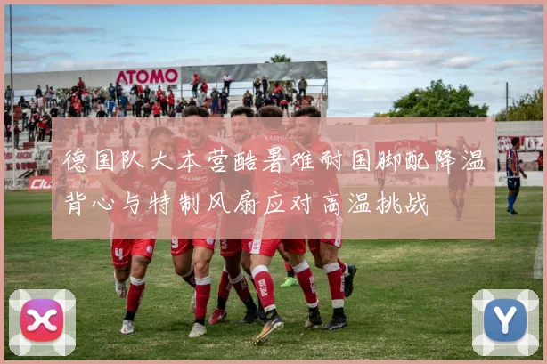 德国队大本营酷暑难耐国脚配降温背心与特制风扇应对高温挑战