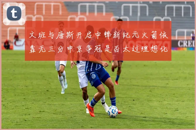 文班与唐斯开启中锋新纪元火箭依靠无三分申京争冠是否太过理想化