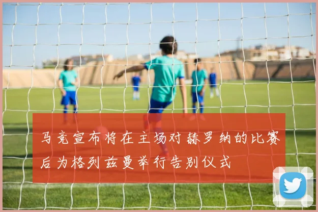 马竞宣布将在主场对赫罗纳的比赛后为格列兹曼举行告别仪式