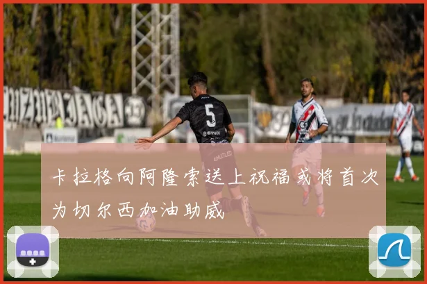 卡拉格向阿隆索送上祝福或将首次为切尔西加油助威