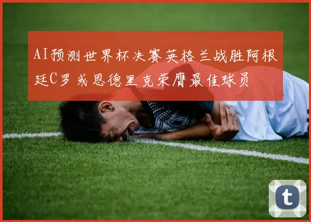 AI预测世界杯决赛英格兰战胜阿根廷C罗或恩德里克荣膺最佳球员