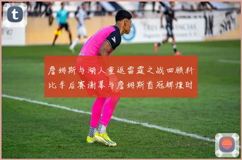 詹姆斯与湖人重返雷霆之战回顾科比季后赛谢幕与詹姆斯首冠辉煌时刻