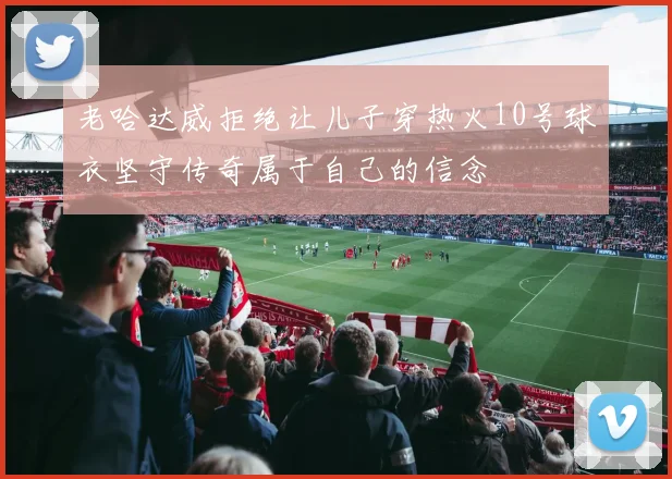 老哈达威拒绝让儿子穿热火10号球衣坚守传奇属于自己的信念
