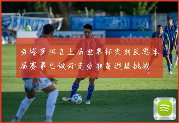 劳塔罗坦言上届世界杯失利反思本届赛事已做好充分准备迎接挑战