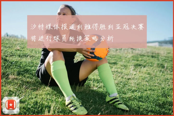 沙特媒体报道利雅得胜利亚冠决赛将进行球员轮换策略分析