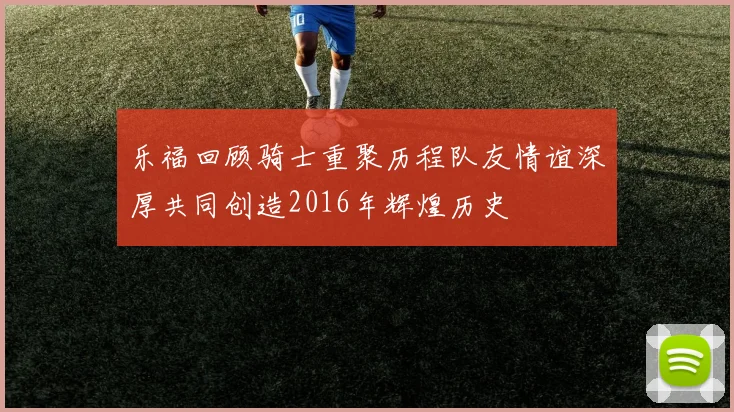 乐福回顾骑士重聚历程队友情谊深厚共同创造2016年辉煌历史