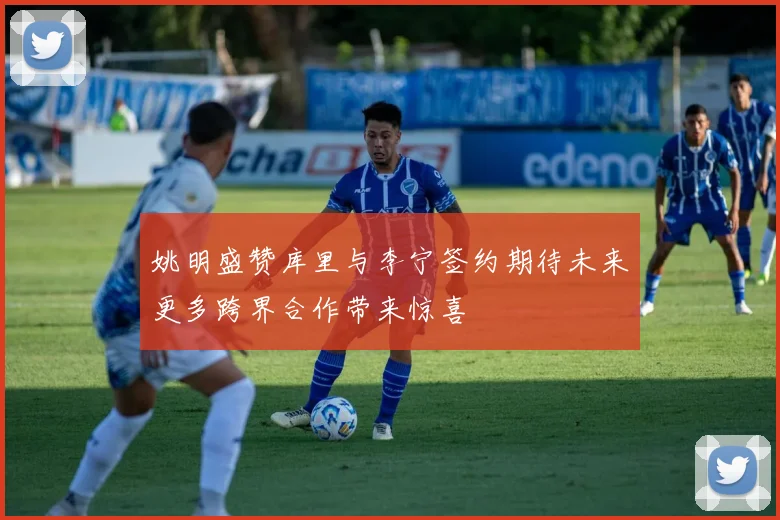 姚明盛赞库里与李宁签约期待未来更多跨界合作带来惊喜