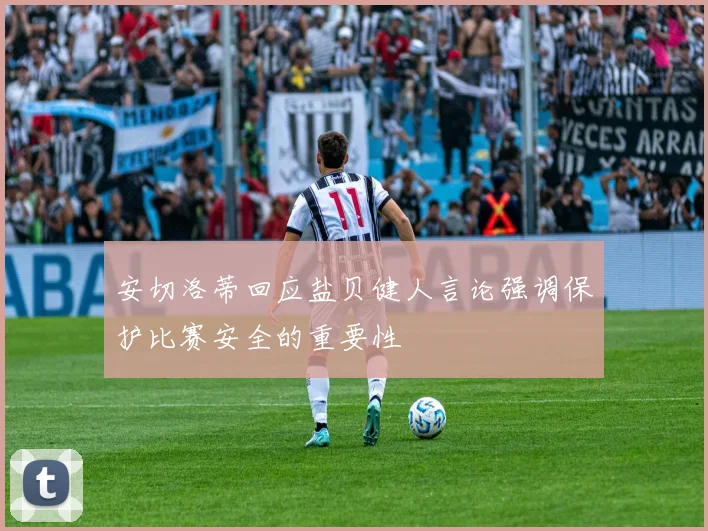 安切洛蒂回应盐贝健人言论强调保护比赛安全的重要性