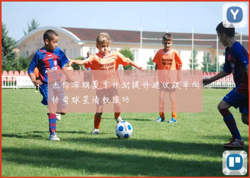 杰伦布朗夏季计划提升进攻效率向传奇球星请教技巧