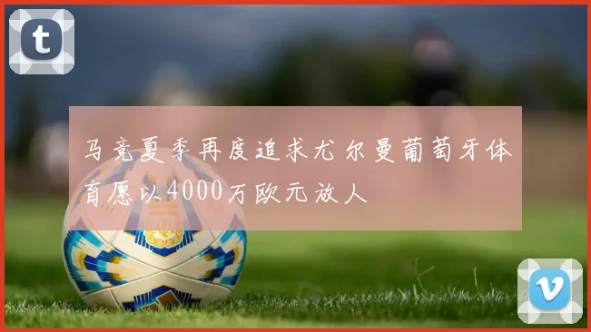 马竞夏季再度追求尤尔曼葡萄牙体育愿以4000万欧元放人